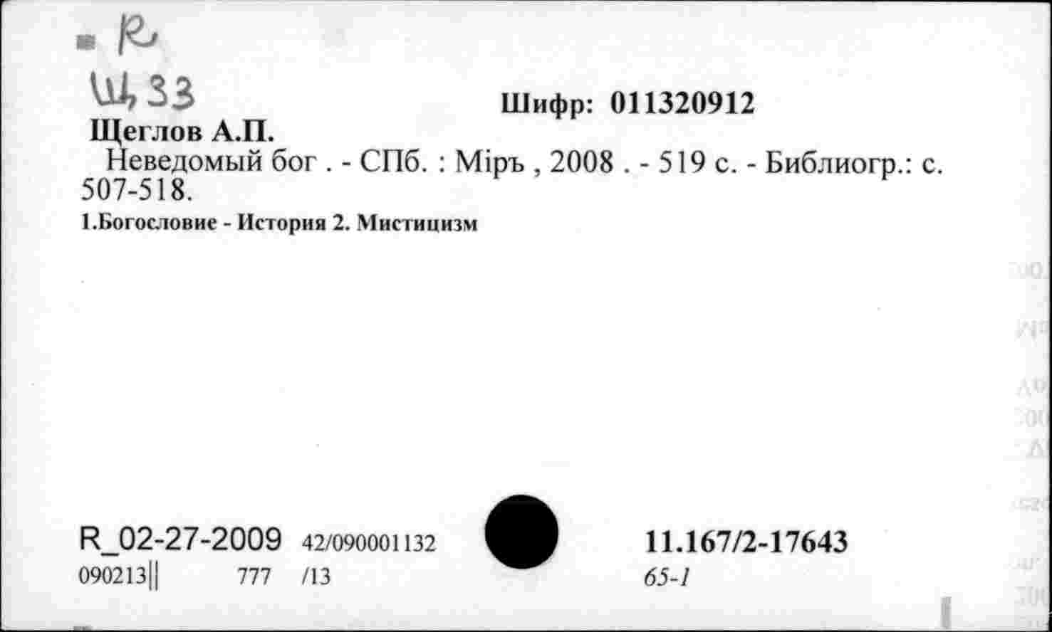 ﻿Ш, 33	Шифр: 011320912
Щеглов А.П.
Неведомый бог . - СПб. : М1ръ , 2008 .- 519 с,- Библиогр.: с. 507-518.
1.Богословие - История 2. Мистицизм
И_02-27-2009 42/090001132
090213Ц	777 /13
11.167/2-17643
65-1